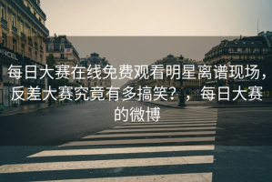 每日大赛在线免费观看明星离谱现场，反差大赛究竟有多搞笑？，每日大赛的微博