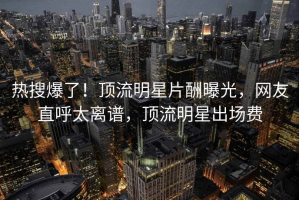 热搜爆了！顶流明星片酬曝光，网友直呼太离谱，顶流明星出场费