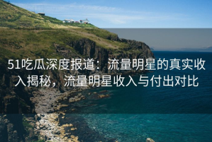 51吃瓜深度报道：流量明星的真实收入揭秘，流量明星收入与付出对比
