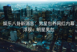 娱乐八卦新消息：男星包养网红内幕浮现，明星男包