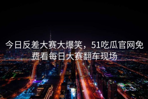 今日反差大赛大爆笑，51吃瓜官网免费看每日大赛翻车现场