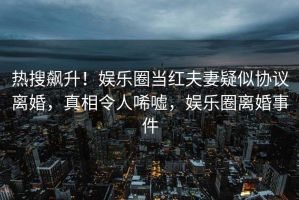 热搜飙升！娱乐圈当红夫妻疑似协议离婚，真相令人唏嘘，娱乐圈离婚事件