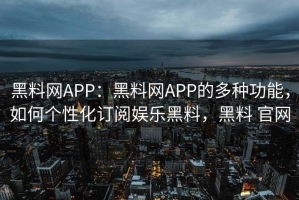 黑料网APP：黑料网APP的多种功能，如何个性化订阅娱乐黑料，黑料 官网