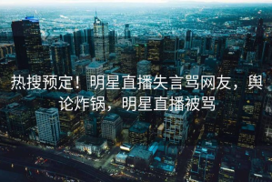 热搜预定！明星直播失言骂网友，舆论炸锅，明星直播被骂