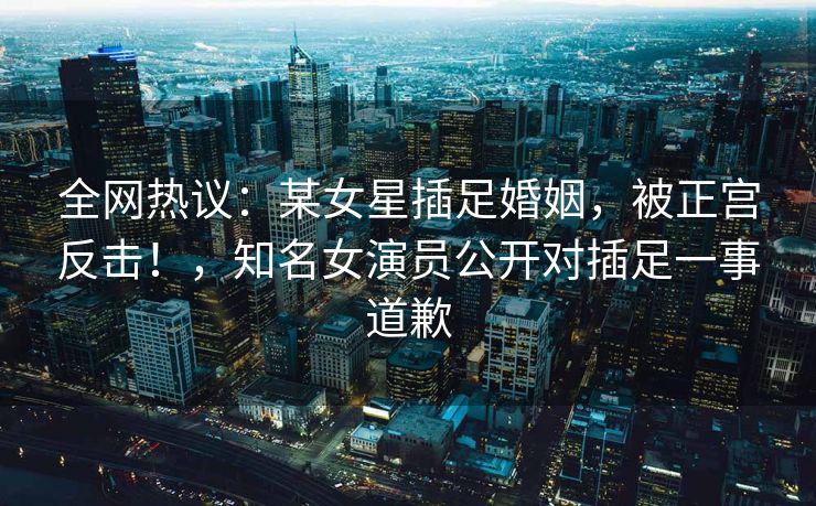 全网热议：某女星插足婚姻，被正宫反击！，知名女演员公开对插足一事道歉