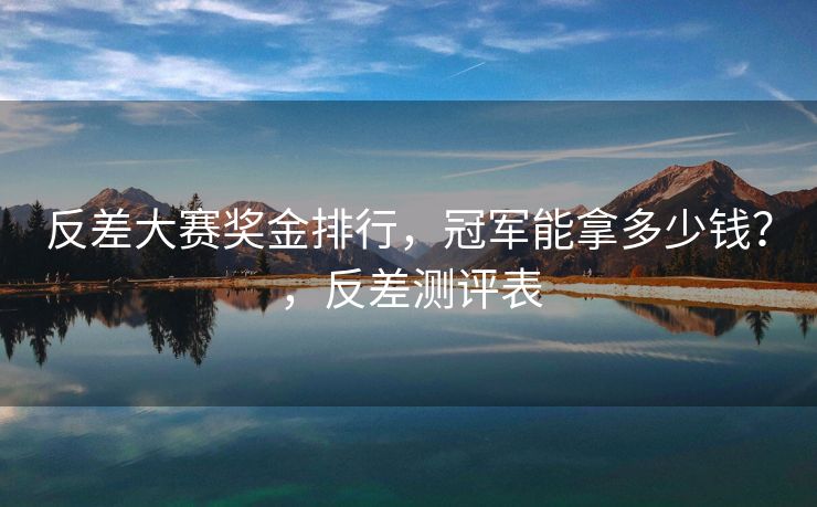 反差大赛奖金排行，冠军能拿多少钱？，反差测评表