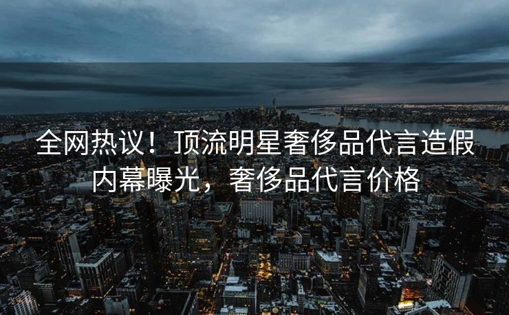 全网热议！顶流明星奢侈品代言造假内幕曝光，奢侈品代言价格