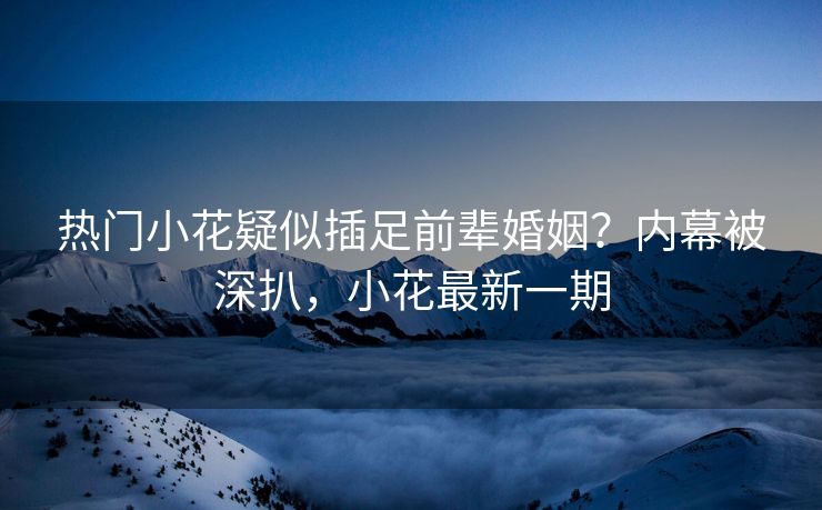 热门小花疑似插足前辈婚姻？内幕被深扒，小花最新一期