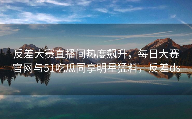反差大赛直播间热度飙升，每日大赛官网与51吃瓜同享明星猛料，反差ds