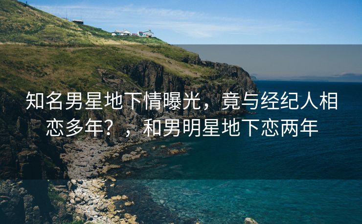 知名男星地下情曝光，竟与经纪人相恋多年？，和男明星地下恋两年
