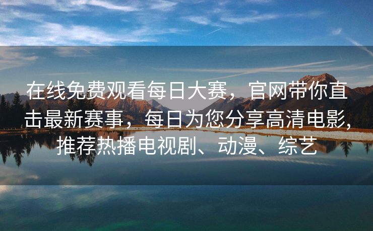 在线免费观看每日大赛，官网带你直击最新赛事，每日为您分享高清电影,推荐热播电视剧、动漫、综艺