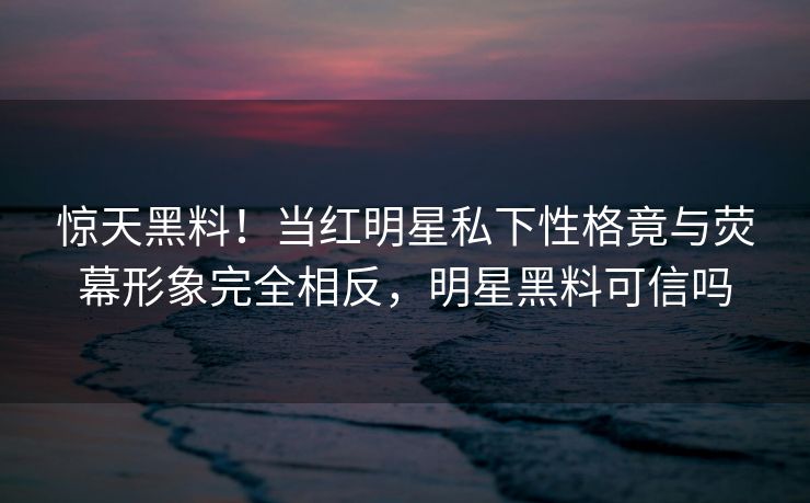 惊天黑料！当红明星私下性格竟与荧幕形象完全相反，明星黑料可信吗