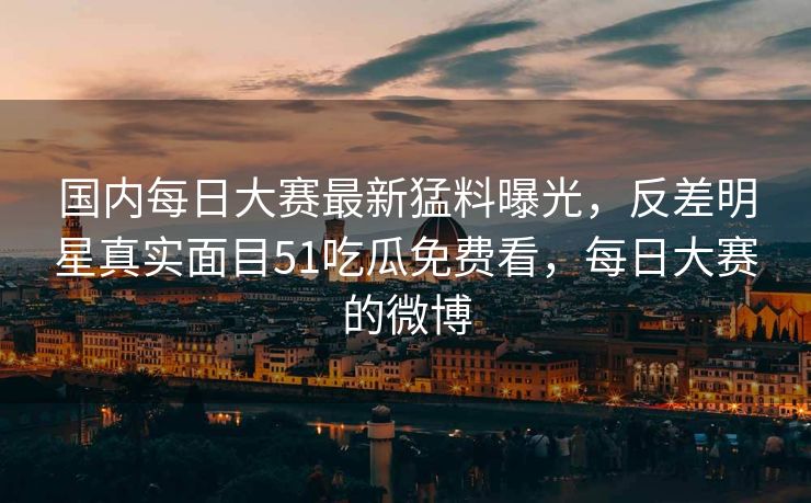 国内每日大赛最新猛料曝光，反差明星真实面目51吃瓜免费看，每日大赛的微博