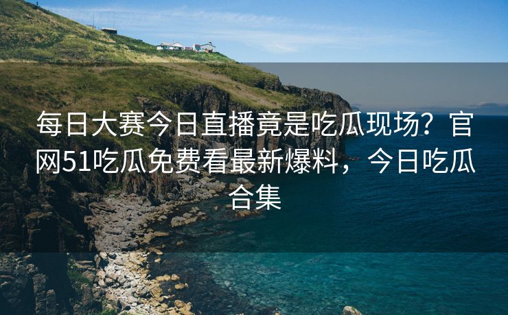 每日大赛今日直播竟是吃瓜现场?官网51吃瓜免费看最新爆料,今日吃瓜合集 每日大赛今日直播竟是吃瓜现场?官网51吃瓜免费看最新爆料,今日吃瓜合集