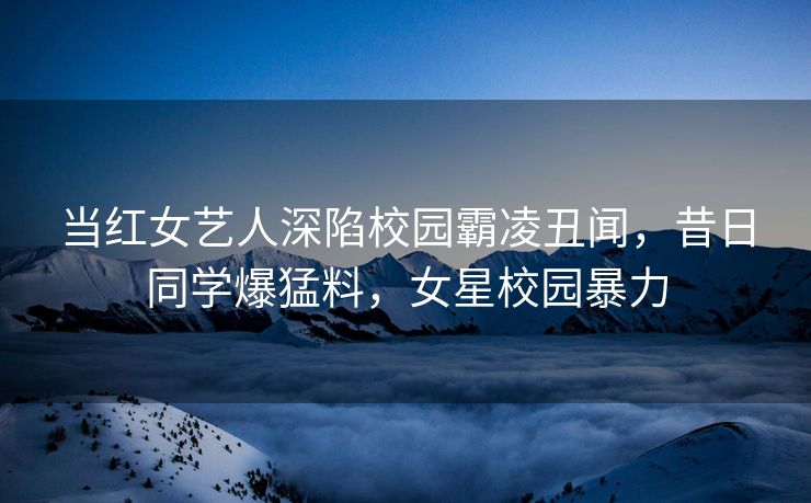 当红女艺人深陷校园霸凌丑闻，昔日同学爆猛料，女星校园暴力