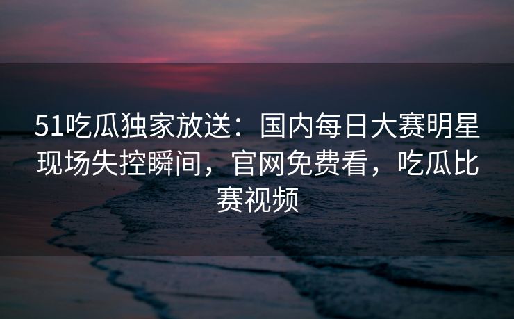 51吃瓜独家放送：国内每日大赛明星现场失控瞬间，官网免费看，吃瓜比赛视频
