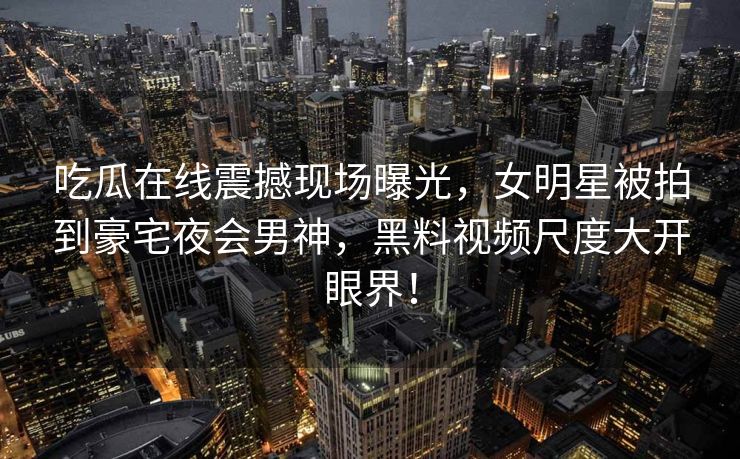吃瓜在线震撼现场曝光，女明星被拍到豪宅夜会男神，黑料视频尺度大开眼界！