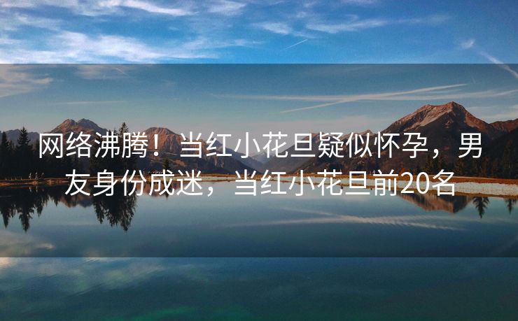 网络沸腾！当红小花旦疑似怀孕，男友身份成迷，当红小花旦前20名