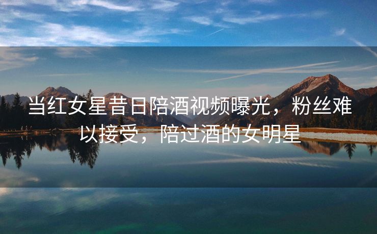 当红女星昔日陪酒视频曝光,粉丝难以接受,陪过酒的女明星 当红女星昔日陪酒视频曝光,粉丝难以接受,陪过酒的女明星