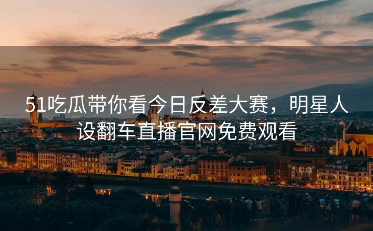 51吃瓜带你看今日反差大赛，明星人设翻车直播官网免费观看