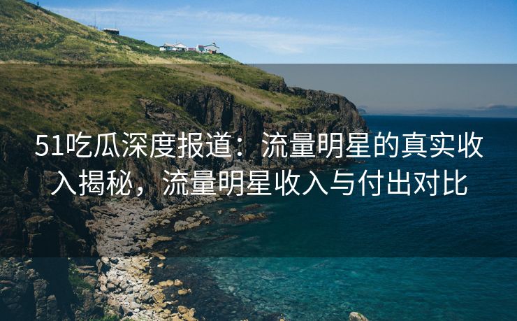 51吃瓜深度报道：流量明星的真实收入揭秘，流量明星收入与付出对比