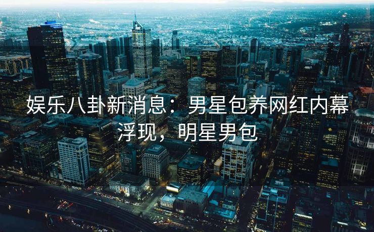 娱乐八卦新消息：男星包养网红内幕浮现，明星男包