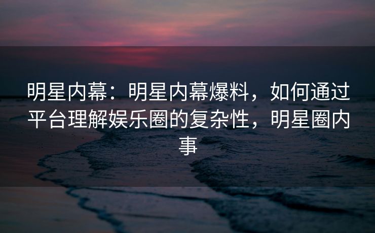 明星内幕：明星内幕爆料，如何通过平台理解娱乐圈的复杂性，明星圈内事