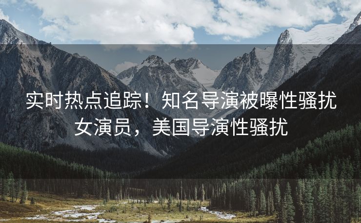 实时热点追踪!知名导演被曝性骚扰女演员,美国导演性骚扰 实时热点追踪!知名导演被曝性骚扰女演员,美国导演性骚扰