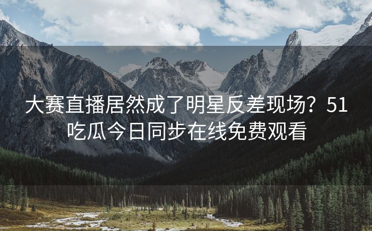大赛直播居然成了明星反差现场？51吃瓜今日同步在线免费观看