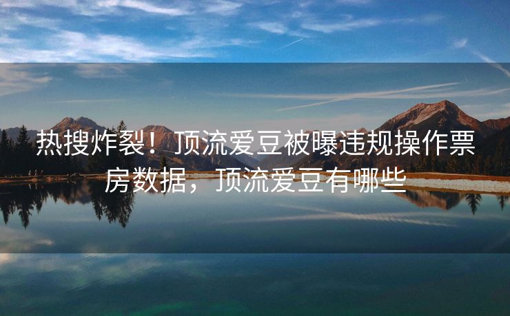 热搜炸裂！顶流爱豆被曝违规操作票房数据，顶流爱豆有哪些