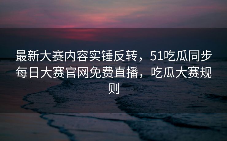 最新大赛内容实锤反转，51吃瓜同步每日大赛官网免费直播，吃瓜大赛规则