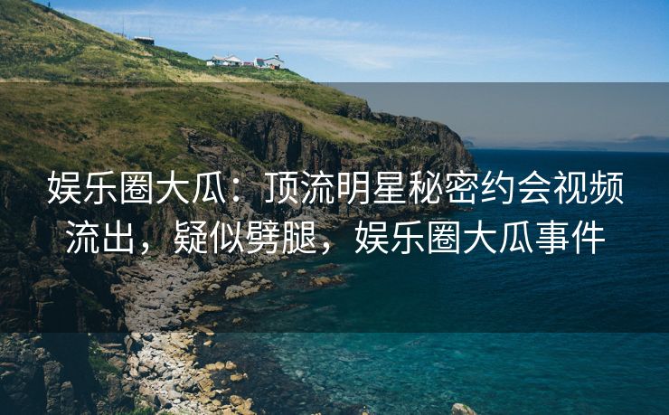 娱乐圈大瓜:顶流明星秘密约会视频流出,疑似劈腿,娱乐圈大瓜事件 娱乐圈大瓜:顶流明星秘密约会视频流出,疑似劈腿,娱乐圈大瓜事件