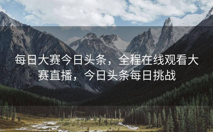 每日大赛今日头条,全程在线观看大赛直播,今日头条每日挑战 每日大赛今日头条,全程在线观看大赛直播,今日头条每日挑战