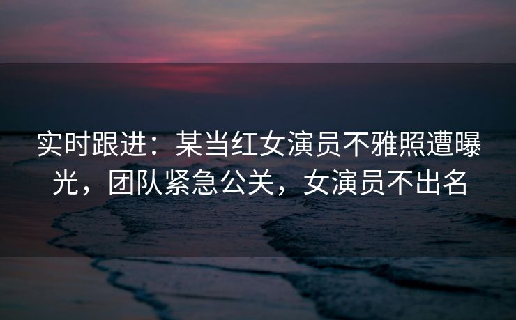 实时跟进：某当红女演员不雅照遭曝光，团队紧急公关，女演员不出名