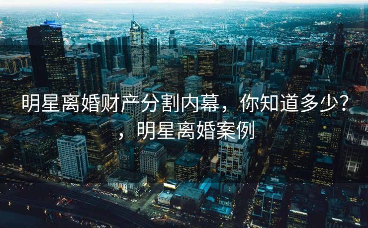 明星离婚财产分割内幕，你知道多少？，明星离婚案例