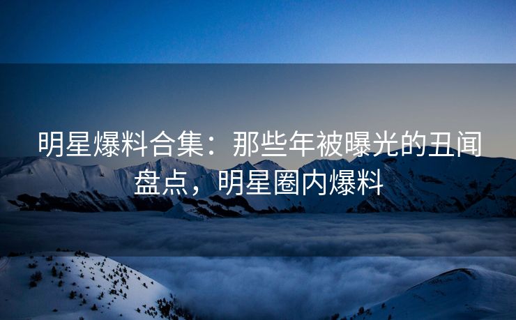 明星爆料合集：那些年被曝光的丑闻盘点，明星圈内爆料