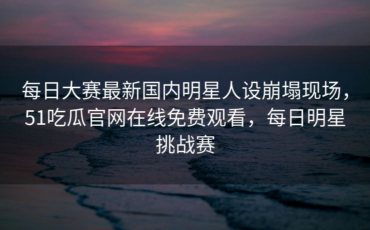 每日大赛最新国内明星人设崩塌现场，51吃瓜官网在线免费观看，每日明星挑战赛