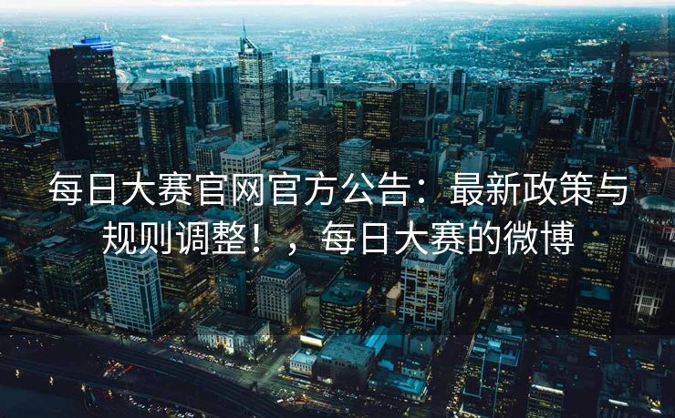 每日大赛官网官方公告：最新政策与规则调整！，每日大赛的微博