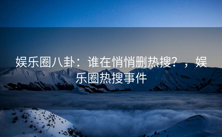 娱乐圈八卦：谁在悄悄删热搜？，娱乐圈热搜事件