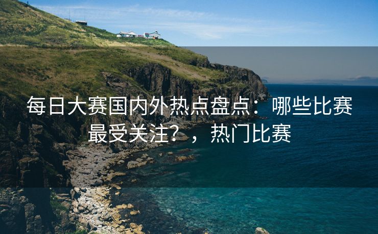 每日大赛国内外热点盘点：哪些比赛最受关注？，热门比赛