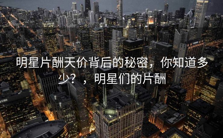 明星片酬天价背后的秘密，你知道多少？，明星们的片酬